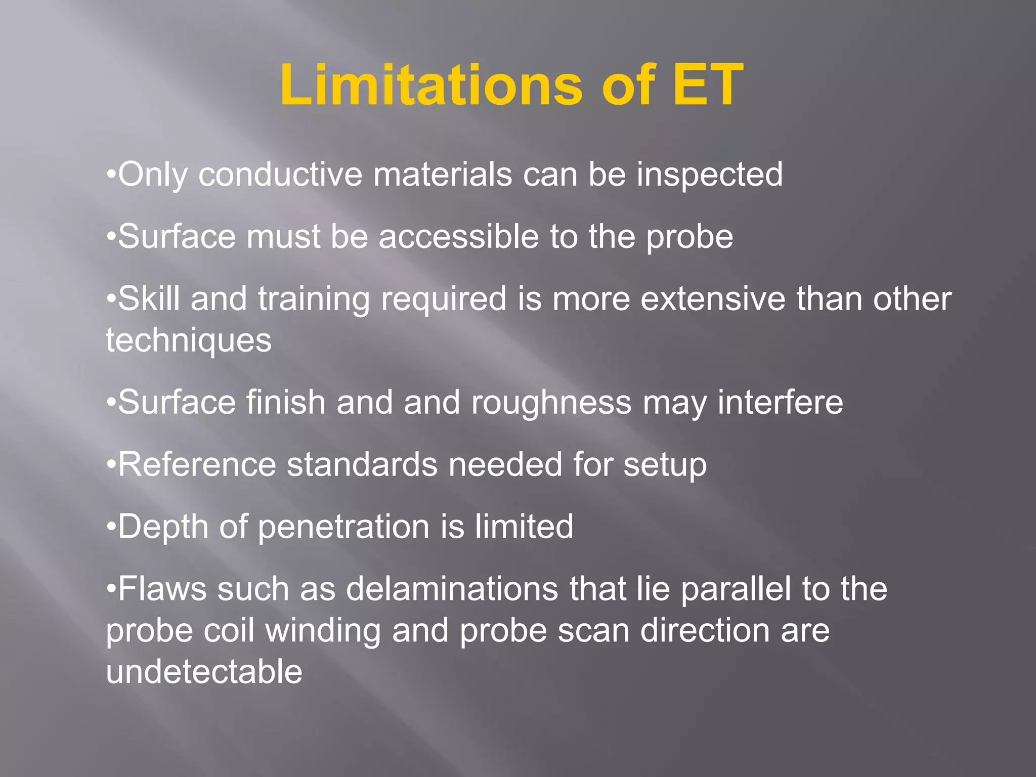 •Only conductive materials can be inspected
•Surface must be accessible to the probe
•Skill and training required is more extensive than other
techniques
•Surface finish and and roughness may interfere
•Reference standards needed for setup
•Depth of penetration is limited
•Flaws such as delaminations that lie parallel to the
probe coil winding and probe scan direction are
undetectable
Limitations of ET
 