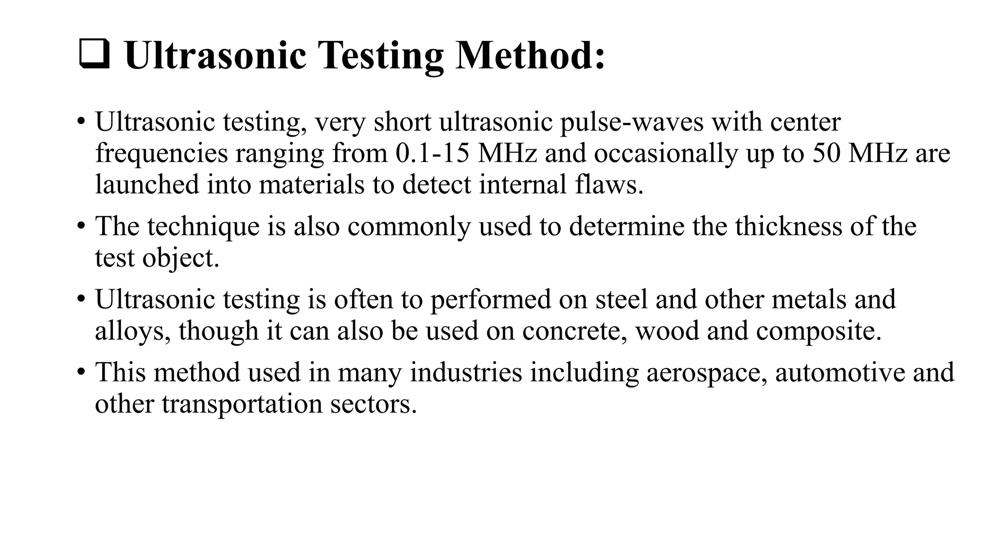  Ultrasonic Testing Method:
• Ultrasonic testing, very short ultrasonic pulse-waves with center
frequencies ranging from 0.1-15 MHz and occasionally up to 50 MHz are
launched into materials to detect internal flaws.
• The technique is also commonly used to determine the thickness of the
test object.
• Ultrasonic testing is often to performed on steel and other metals and
alloys, though it can also be used on concrete, wood and composite.
• This method used in many industries including aerospace, automotive and
other transportation sectors.
 