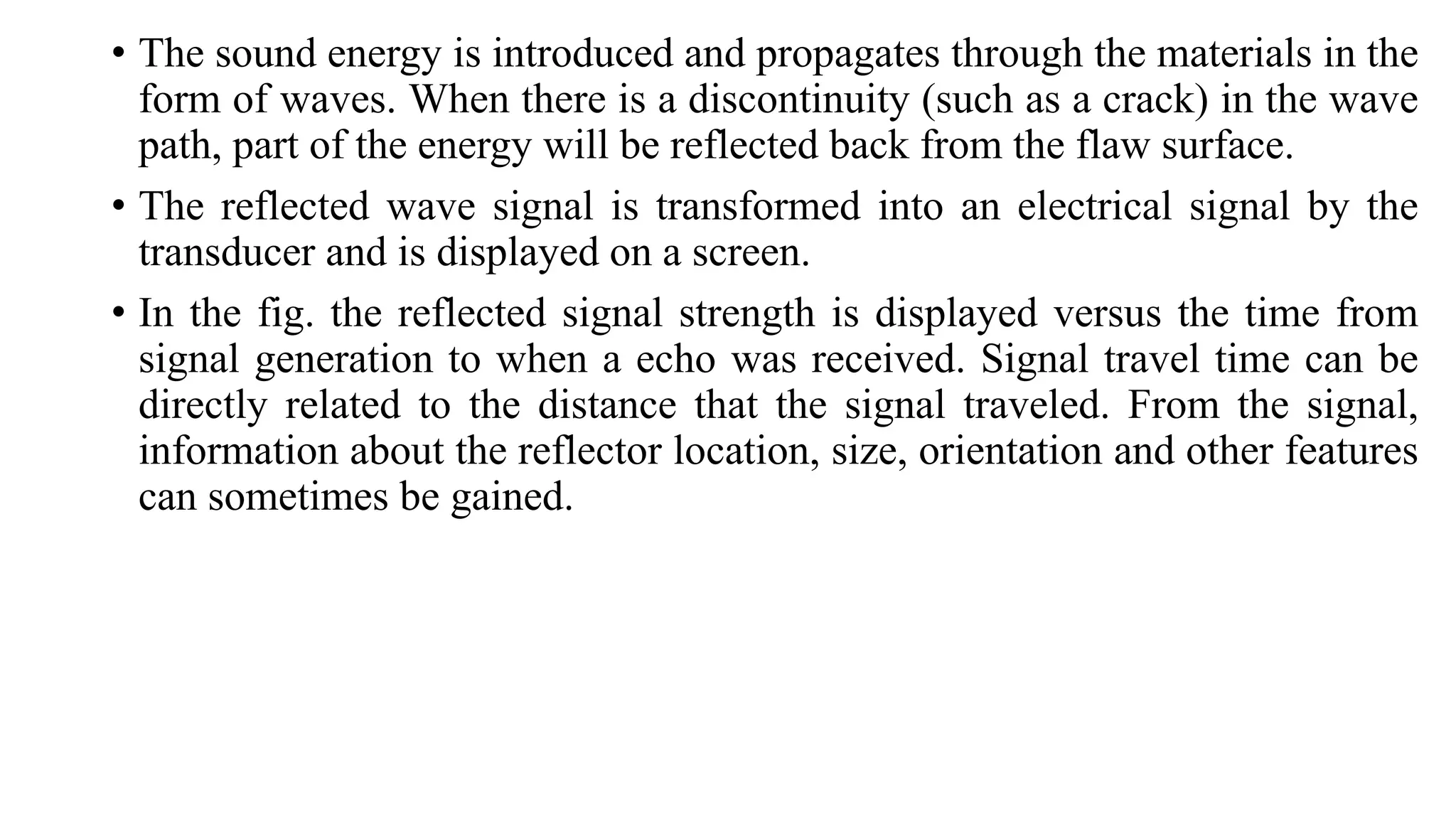 • The sound energy is introduced and propagates through the materials in the
form of waves. When there is a discontinuity (such as a crack) in the wave
path, part of the energy will be reflected back from the flaw surface.
• The reflected wave signal is transformed into an electrical signal by the
transducer and is displayed on a screen.
• In the fig. the reflected signal strength is displayed versus the time from
signal generation to when a echo was received. Signal travel time can be
directly related to the distance that the signal traveled. From the signal,
information about the reflector location, size, orientation and other features
can sometimes be gained.
 