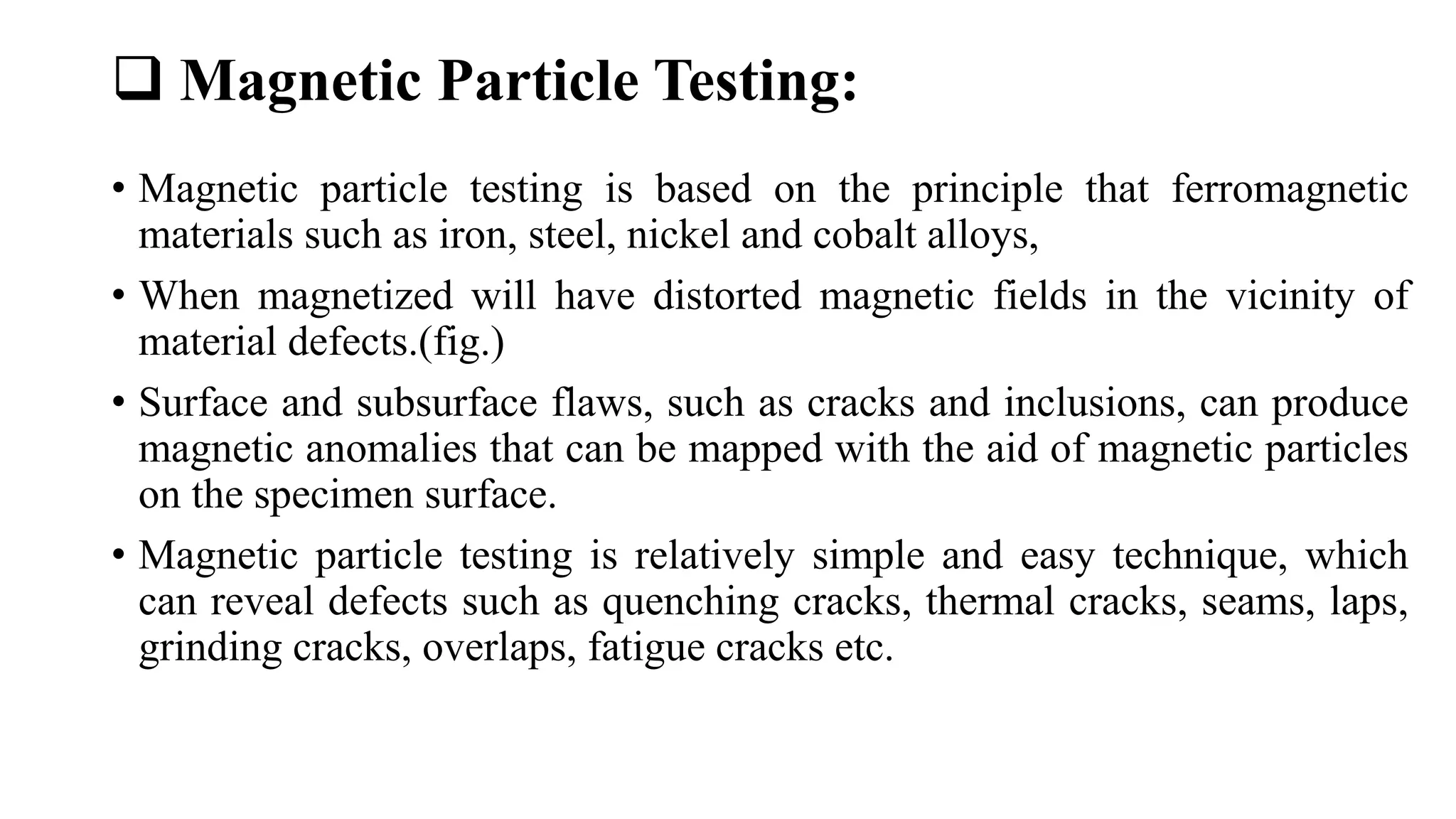  Magnetic Particle Testing:
• Magnetic particle testing is based on the principle that ferromagnetic
materials such as iron, steel, nickel and cobalt alloys,
• When magnetized will have distorted magnetic fields in the vicinity of
material defects.(fig.)
• Surface and subsurface flaws, such as cracks and inclusions, can produce
magnetic anomalies that can be mapped with the aid of magnetic particles
on the specimen surface.
• Magnetic particle testing is relatively simple and easy technique, which
can reveal defects such as quenching cracks, thermal cracks, seams, laps,
grinding cracks, overlaps, fatigue cracks etc.
 