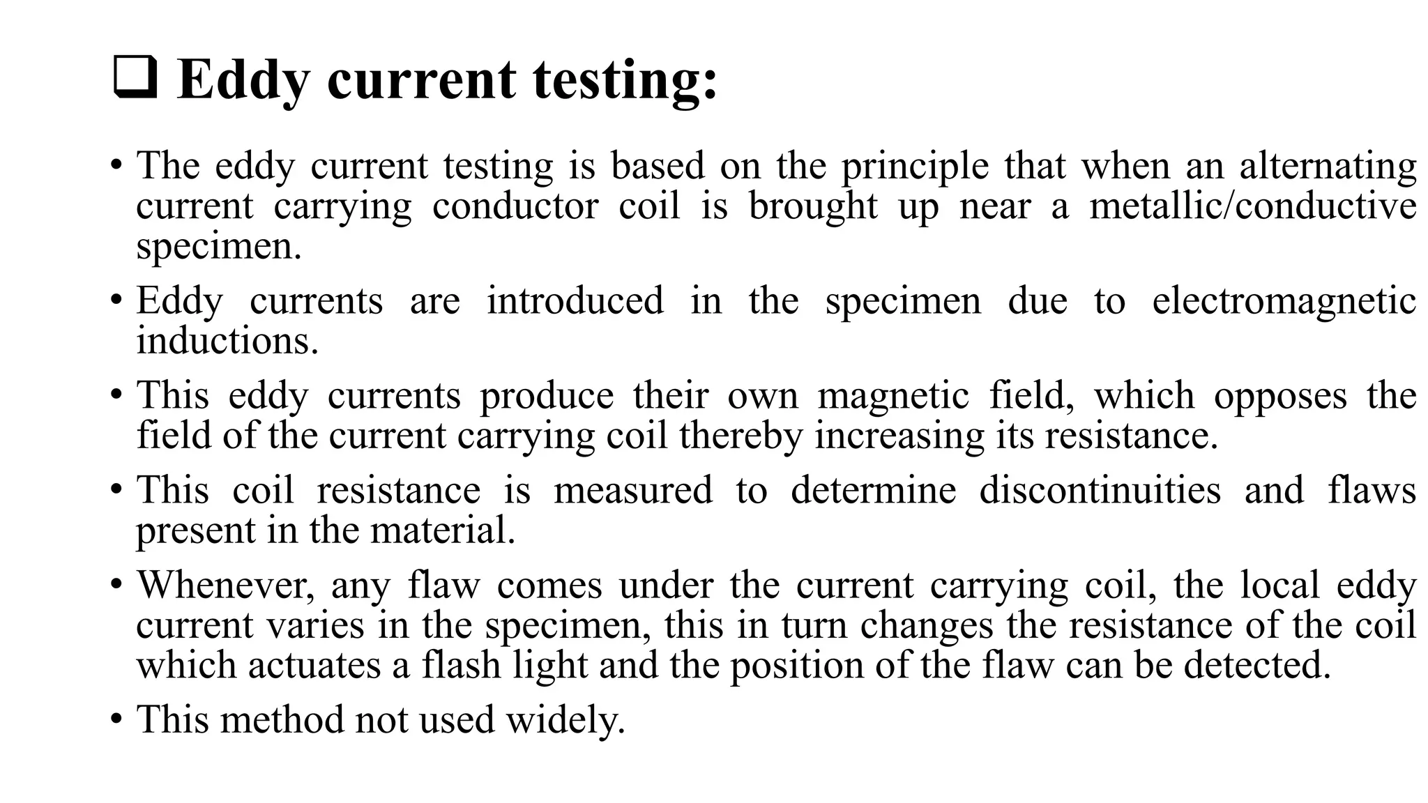 Eddy current testing:
• The eddy current testing is based on the principle that when an alternating
current carrying conductor coil is brought up near a metallic/conductive
specimen.
• Eddy currents are introduced in the specimen due to electromagnetic
inductions.
• This eddy currents produce their own magnetic field, which opposes the
field of the current carrying coil thereby increasing its resistance.
• This coil resistance is measured to determine discontinuities and flaws
present in the material.
• Whenever, any flaw comes under the current carrying coil, the local eddy
current varies in the specimen, this in turn changes the resistance of the coil
which actuates a flash light and the position of the flaw can be detected.
• This method not used widely.
 