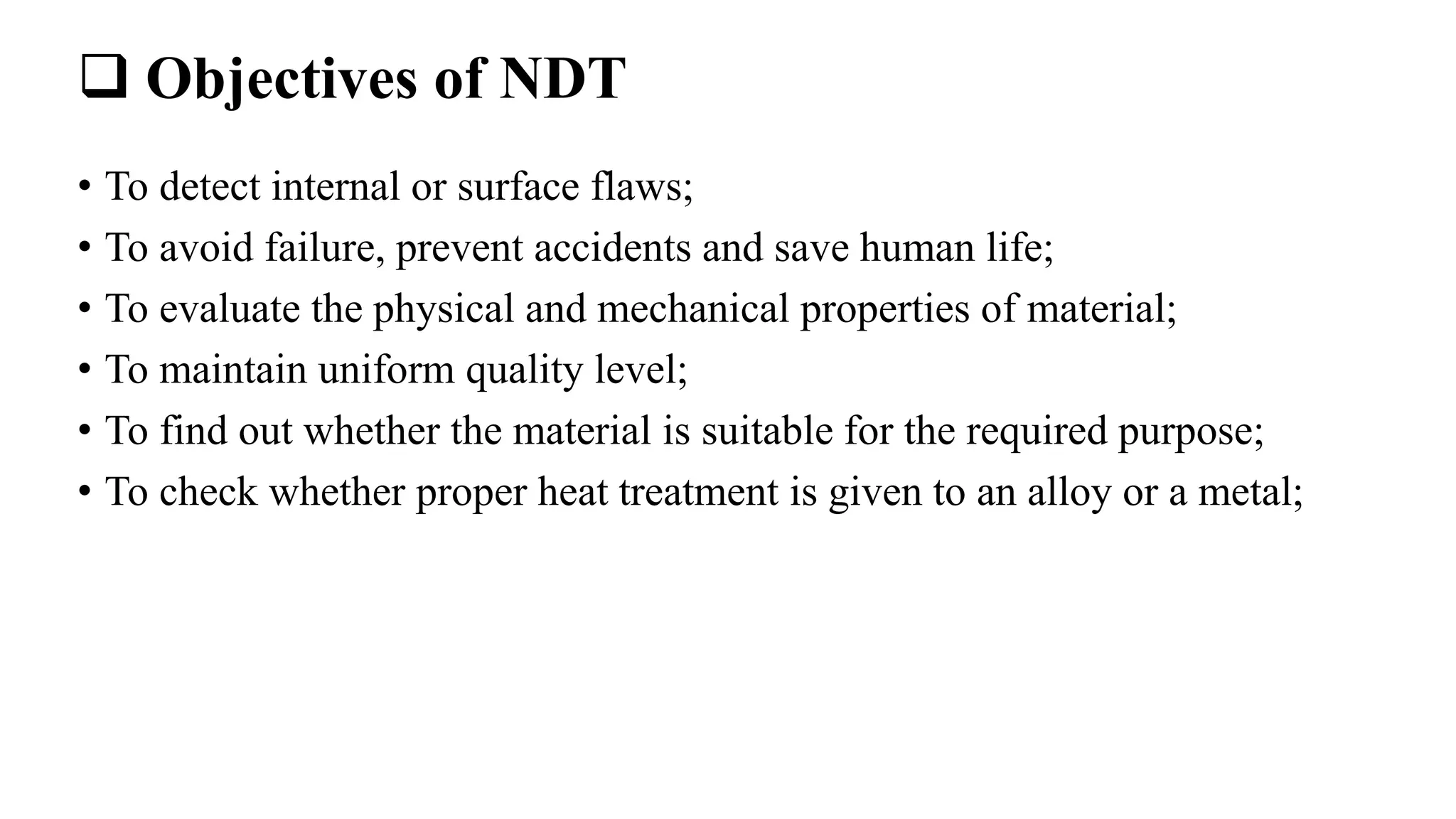  Objectives of NDT
• To detect internal or surface flaws;
• To avoid failure, prevent accidents and save human life;
• To evaluate the physical and mechanical properties of material;
• To maintain uniform quality level;
• To find out whether the material is suitable for the required purpose;
• To check whether proper heat treatment is given to an alloy or a metal;
 