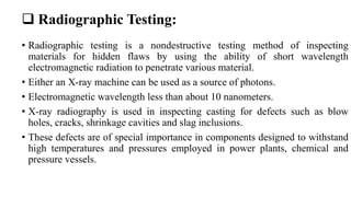  Radiographic Testing:
• Radiographic testing is a nondestructive testing method of inspecting
materials for hidden flaws by using the ability of short wavelength
electromagnetic radiation to penetrate various material.
• Either an X-ray machine can be used as a source of photons.
• Electromagnetic wavelength less than about 10 nanometers.
• X-ray radiography is used in inspecting casting for defects such as blow
holes, cracks, shrinkage cavities and slag inclusions.
• These defects are of special importance in components designed to withstand
high temperatures and pressures employed in power plants, chemical and
pressure vessels.
 