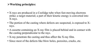 Working principles:
• X-rays are produced in a Coolidge tube when fast-moving electrons
strike; a target material; a part of their kinetic energy is converted into
X-rays.
• The portion of the casting where defects are suspected, is exposed to X-
rays.
• A cassette containing an X-ray film is placed behind and in contact with
the casting perpendicular to the rays.
• X-ray penetrate the casting and thus affect the X-ray film.
• Since most of the defects like blow holes, porosites, cracks, etc.
 
