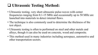  Ultrasonic Testing Method:
• Ultrasonic testing, very short ultrasonic pulse-waves with center
frequencies ranging from 0.1-15 MHz and occasionally up to 50 MHz are
launched into materials to detect internal flaws.
• The technique is also commonly used to determine the thickness of the
test object.
• Ultrasonic testing is often to performed on steel and other metals and
alloys, though it can also be used on concrete, wood and composite.
• This method used in many industries including aerospace, automotive and
other transportation sectors.
 