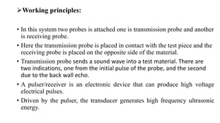 Working principles:
• In this system two probes is attached one is transmission probe and another
is receiving probe.
• Here the transmission probe is placed in contact with the test piece and the
receiving probe is placed on the opposite side of the material.
• Transmission probe sends a sound wave into a test material. There are
two indications, one from the initial pulse of the probe, and the second
due to the back wall echo.
• A pulser/receiver is an electronic device that can produce high voltage
electrical pulses.
• Driven by the pulser, the transducer generates high frequency ultrasonic
energy.
 