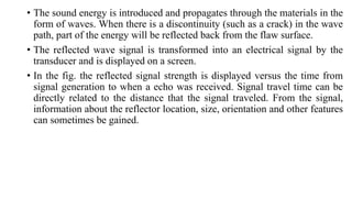 • The sound energy is introduced and propagates through the materials in the
form of waves. When there is a discontinuity (such as a crack) in the wave
path, part of the energy will be reflected back from the flaw surface.
• The reflected wave signal is transformed into an electrical signal by the
transducer and is displayed on a screen.
• In the fig. the reflected signal strength is displayed versus the time from
signal generation to when a echo was received. Signal travel time can be
directly related to the distance that the signal traveled. From the signal,
information about the reflector location, size, orientation and other features
can sometimes be gained.
 