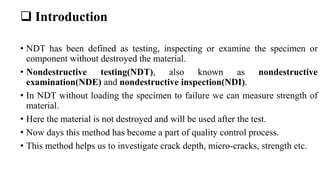  Introduction
• NDT has been defined as testing, inspecting or examine the specimen or
component without destroyed the material.
• Nondestructive testing(NDT), also known as nondestructive
examination(NDE) and nondestructive inspection(NDI).
• In NDT without loading the specimen to failure we can measure strength of
material.
• Here the material is not destroyed and will be used after the test.
• Now days this method has become a part of quality control process.
• This method helps us to investigate crack depth, micro-cracks, strength etc.
 