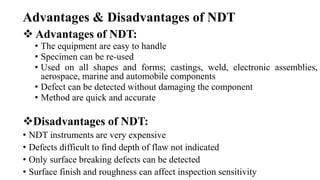Advantages & Disadvantages of NDT
 Advantages of NDT:
• The equipment are easy to handle
• Specimen can be re-used
• Used on all shapes and forms; castings, weld, electronic assemblies,
aerospace, marine and automobile components
• Defect can be detected without damaging the component
• Method are quick and accurate
Disadvantages of NDT:
• NDT instruments are very expensive
• Defects difficult to find depth of flaw not indicated
• Only surface breaking defects can be detected
• Surface finish and roughness can affect inspection sensitivity
 