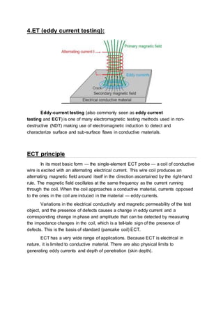 4.ET (eddy current testing):
Eddy-current testing (also commonly seen as eddy current
testing and ECT) is one of many electromagnetic testing methods used in non-
destructive (NDT) making use of electromagnetic induction to detect and
characterize surface and sub-surface flaws in conductive materials.
ECT principle
In its most basic form — the single-element ECT probe — a coil of conductive
wire is excited with an alternating electrical current. This wire coil produces an
alternating magnetic field around itself in the direction ascertained by the right-hand
rule. The magnetic field oscillates at the same frequency as the current running
through the coil. When the coil approaches a conductive material, currents opposed
to the ones in the coil are induced in the material — eddy currents.
Variations in the electrical conductivity and magnetic permeability of the test
object, and the presence of defects causes a change in eddy current and a
corresponding change in phase and amplitude that can be detected by measuring
the impedance changes in the coil, which is a tell-tale sign of the presence of
defects. This is the basis of standard (pancake coil) ECT.
ECT has a very wide range of applications. Because ECT is electrical in
nature, it is limited to conductive material. There are also physical limits to
generating eddy currents and depth of penetration (skin depth).
 