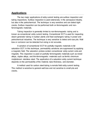 Applications
The two major applications of eddy current testing are surface inspection and
tubing inspections. Surface inspection is used extensively in the aerospace industry,
but also in the petrochemical. The technique is very sensitive and can detect tight
cracks. Surface inspection can be performed both on ferromagnetic and non-
ferromagnetic materials.
Tubing inspection is generally limited to non-ferromagnetic tubing and is
known as conventional eddy current testing. Conventional ECT is used for inspecting
steam generator tubing in nuclear plants and heat exchangers tubing in power and
petrochemical industries. The technique is very sensitive to detect and size pits. Wall
loss or corrosion can be detected but sizing is not accurate.
A variation of conventional ECT for partially magnetic materials is full
saturation ECT. In this technique, permeability variations are suppressed by applying
a magnetic field. The saturation probes contain conventional eddy current coils and
magnets. This inspection is used on partially ferromagnetic materials such as nickel
alloys, duplex alloys, and thin-ferromagnetic materials such as ferritic chromium
molybdenum stainless steel. The application of a saturation eddy current technique
depends on the permeability of the material, tube thickness, and diameter.
A method used for carbon steel tubing is remote field eddy current testing.
This method is sensitive to general wall loss and not sensitive to small pits and
cracks.
 