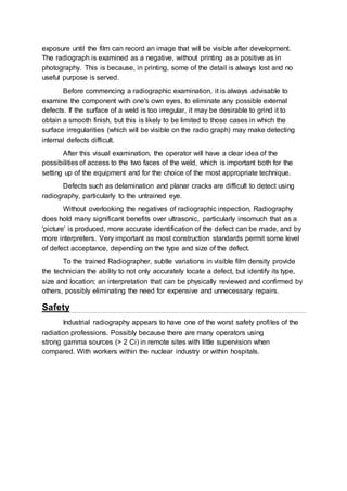 exposure until the film can record an image that will be visible after development.
The radiograph is examined as a negative, without printing as a positive as in
photography. This is because, in printing, some of the detail is always lost and no
useful purpose is served.
Before commencing a radiographic examination, it is always advisable to
examine the component with one's own eyes, to eliminate any possible external
defects. If the surface of a weld is too irregular, it may be desirable to grind it to
obtain a smooth finish, but this is likely to be limited to those cases in which the
surface irregularities (which will be visible on the radio graph) may make detecting
internal defects difficult.
After this visual examination, the operator will have a clear idea of the
possibilities of access to the two faces of the weld, which is important both for the
setting up of the equipment and for the choice of the most appropriate technique.
Defects such as delamination and planar cracks are difficult to detect using
radiography, particularly to the untrained eye.
Without overlooking the negatives of radiographic inspection, Radiography
does hold many significant benefits over ultrasonic, particularly insomuch that as a
'picture' is produced, more accurate identification of the defect can be made, and by
more interpreters. Very important as most construction standards permit some level
of defect acceptance, depending on the type and size of the defect.
To the trained Radiographer, subtle variations in visible film density provide
the technician the ability to not only accurately locate a defect, but identify its type,
size and location; an interpretation that can be physically reviewed and confirmed by
others, possibly eliminating the need for expensive and unnecessary repairs.
Safety
Industrial radiography appears to have one of the worst safety profiles of the
radiation professions. Possibly because there are many operators using
strong gamma sources (> 2 Ci) in remote sites with little supervision when
compared. With workers within the nuclear industry or within hospitals.
 