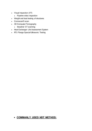  Visual inspection (VT)
 Pipeline video inspection
 Weight and load testing of structures
 Corroscan/C-scan
 3D Computed Tomography
 Industrial CT scanning
 Heat Exchanger Life Assessment System
 RTJ Flange Special Ultrasonic Testing
 COMMANLY USED NDT METHOD:
 