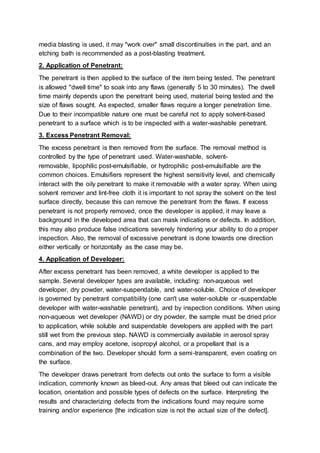 media blasting is used, it may "work over" small discontinuities in the part, and an
etching bath is recommended as a post-blasting treatment.
2. Application of Penetrant:
The penetrant is then applied to the surface of the item being tested. The penetrant
is allowed "dwell time" to soak into any flaws (generally 5 to 30 minutes). The dwell
time mainly depends upon the penetrant being used, material being tested and the
size of flaws sought. As expected, smaller flaws require a longer penetration time.
Due to their incompatible nature one must be careful not to apply solvent-based
penetrant to a surface which is to be inspected with a water-washable penetrant.
3. Excess Penetrant Removal:
The excess penetrant is then removed from the surface. The removal method is
controlled by the type of penetrant used. Water-washable, solvent-
removable, lipophilic post-emulsifiable, or hydrophilic post-emulsifiable are the
common choices. Emulsifiers represent the highest sensitivity level, and chemically
interact with the oily penetrant to make it removable with a water spray. When using
solvent remover and lint-free cloth it is important to not spray the solvent on the test
surface directly, because this can remove the penetrant from the flaws. If excess
penetrant is not properly removed, once the developer is applied, it may leave a
background in the developed area that can mask indications or defects. In addition,
this may also produce false indications severely hindering your ability to do a proper
inspection. Also, the removal of excessive penetrant is done towards one direction
either vertically or horizontally as the case may be.
4. Application of Developer:
After excess penetrant has been removed, a white developer is applied to the
sample. Several developer types are available, including: non-aqueous wet
developer, dry powder, water-suspendable, and water-soluble. Choice of developer
is governed by penetrant compatibility (one can't use water-soluble or -suspendable
developer with water-washable penetrant), and by inspection conditions. When using
non-aqueous wet developer (NAWD) or dry powder, the sample must be dried prior
to application, while soluble and suspendable developers are applied with the part
still wet from the previous step. NAWD is commercially available in aerosol spray
cans, and may employ acetone, isopropyl alcohol, or a propellant that is a
combination of the two. Developer should form a semi-transparent, even coating on
the surface.
The developer draws penetrant from defects out onto the surface to form a visible
indication, commonly known as bleed-out. Any areas that bleed out can indicate the
location, orientation and possible types of defects on the surface. Interpreting the
results and characterizing defects from the indications found may require some
training and/or experience [the indication size is not the actual size of the defect].
 