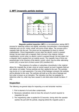 2. MPT (magnetic particle testing)
Magnetic particle Inspection (MPI) is a non-destructive testing (NDT)
process for detecting surface and slightly subsurface discontinuities in ferromagnetic
materials such as iron, nickel, cobalt, and some of their alloys. The process puts a
magnetic field into the part. The piece can be magnetized by direct or indirect
magnetization. Direct magnetization occurs when the electric current is passed
through the test object and a magnetic field is formed in the material. Indirect
magnetization occurs when no electric current is passed through the test object, but
a magnetic field is applied from an outside source. The magnetic lines of force are
perpendicular to the direction of the electric current, which may be either alternating
current (AC) or some form of direct current (DC) (rectified AC).
The presence of a surface or subsurface discontinuity in the material
allows the magnetic flux to leak, since air cannot support as much magnetic field per
unit volume as metals. Ferrous particles are then applied to the part. The particles
may be dry or in a wet suspension. If an area of flux leakage is present, the particles
will be attracted to this area. The particles will build up at the area of leakage and
form what is known as an indication. The indication can then be evaluated to
determine what it is, what may have caused it, and what action should be taken, if
any.
Inspection
The following are general steps for inspecting on a wet horizontal machine:
1. Part is cleaned of oil and other contaminants.
2. Necessary calculations done to know the amount of current required to
magnetize the part.
3. The magnetizing pulse is applied for 0.5 seconds, during which the operator
washes the part with the particle, stopping before the magnetic pulse is
 