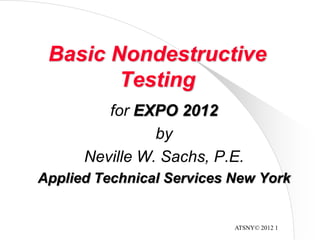 ATSNY© 2012 1
Basic Nondestructive
Testing
for EXPO 2012
by
Neville W. Sachs, P.E.
Applied Technical Services New York
 
