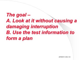ATSNY© 2012 10
The goal –
A. Look at it without causing a
damaging interruption
B. Use the test information to
form a plan
 