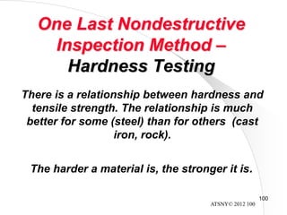 ATSNY© 2012 100
100
One Last Nondestructive
Inspection Method –
Hardness Testing
There is a relationship between hardness and
tensile strength. The relationship is much
better for some (steel) than for others (cast
iron, rock).
The harder a material is, the stronger it is.
 