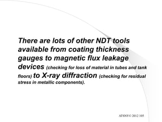 ATSNY© 2012 105
There are lots of other NDT tools
available from coating thickness
gauges to magnetic flux leakage
devices (checking for loss of material in tubes and tank
floors) to X-ray diffraction (checking for residual
stress in metallic components).
 