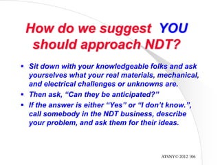 ATSNY© 2012 106
How do we suggest YOU
should approach NDT?
 Sit down with your knowledgeable folks and ask
yourselves what your real materials, mechanical,
and electrical challenges or unknowns are.
 Then ask, “Can they be anticipated?”
 If the answer is either “Yes” or “I don’t know.”,
call somebody in the NDT business, describe
your problem, and ask them for their ideas.
 