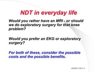 ATSNY© 2012 11
NDT in everyday life
Would you rather have an MRI - or should
we do exploratory surgery for that knee
problem?
Would you prefer an EKG or exploratory
surgery?
For both of these, consider the possible
costs and the possible benefits.
 