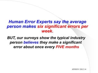 ATSNY© 2012 14
Human Error Experts say the average
person makes six significant errors per
week.
BUT, our surveys show the typical industry
person believes they make a significant
error about once every FIVE months
 