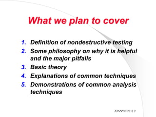 ATSNY© 2012 2
What we plan to cover
1. Definition of nondestructive testing
2. Some philosophy on why it is helpful
and the major pitfalls
3. Basic theory
4. Explanations of common techniques
5. Demonstrations of common analysis
techniques
 