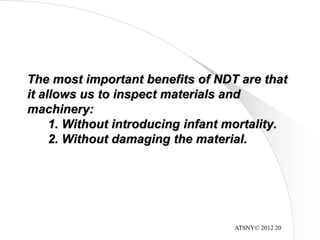 ATSNY© 2012 20
The most important benefits of NDT are that
it allows us to inspect materials and
machinery:
1. Without introducing infant mortality.
2. Without damaging the material.
 