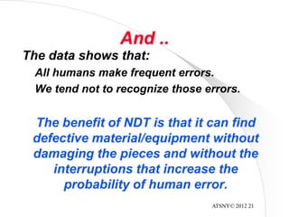 ATSNY© 2012 21
And ..
The data shows that:
All humans make frequent errors.
We tend not to recognize those errors.
The benefit of NDT is that it can find
defective material/equipment without
damaging the pieces and without the
interruptions that increase the
probability of human error.
 