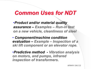 ATSNY© 2012 22
Common Uses for NDT
• Component/machine condition
evaluation – Example – Inspection of a
ski lift component or an elevator rope.
•Predictive method - Vibration analysis
on motors, and pumps, infrared
inspection of transformers.
•Product and/or material quality
assurance – Examples – Run-in test
on a new vehicle, cleanliness of steel
 
