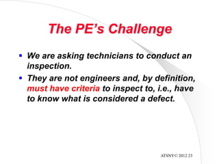 ATSNY© 2012 23
The PE’s Challenge
 We are asking technicians to conduct an
inspection.
 They are not engineers and, by definition,
must have criteria to inspect to, i.e., have
to know what is considered a defect.
 