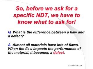 ATSNY© 2012 24
So, before we ask for a
specific NDT, we have to
know what to ask for!
Q. What is the difference between a flaw and
a defect?
A. Almost all materials have lots of flaws.
When the flaw impacts the performance of
the material, it becomes a defect.
 