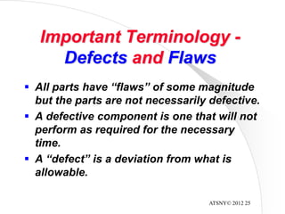 ATSNY© 2012 25
Important Terminology -
Defects and Flaws
 All parts have “flaws” of some magnitude
but the parts are not necessarily defective.
 A defective component is one that will not
perform as required for the necessary
time.
 A “defect” is a deviation from what is
allowable.
 