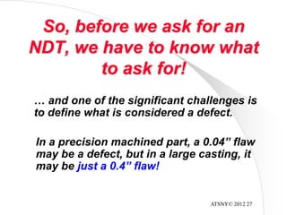 ATSNY© 2012 27
So, before we ask for an
NDT, we have to know what
to ask for!
… and one of the significant challenges is
to define what is considered a defect.
In a precision machined part, a 0.04” flaw
may be a defect, but in a large casting, it
may be just a 0.4” flaw!
 