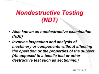 ATSNY© 2012 3
Nondestructive Testing
(NDT)
 Also known as nondestructive examination
(NDE)
 Involves inspection and analysis of
machinery or components without affecting
the operation or the properties of the subject.
(As opposed to a tensile test or other
destructive test such as sectioning.)
 