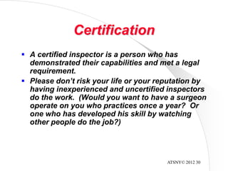 ATSNY© 2012 30
Certification
 A certified inspector is a person who has
demonstrated their capabilities and met a legal
requirement.
 Please don’t risk your life or your reputation by
having inexperienced and uncertified inspectors
do the work. (Would you want to have a surgeon
operate on you who practices once a year? Or
one who has developed his skill by watching
other people do the job?)
 