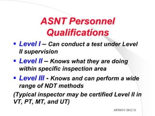 ATSNY© 2012 31
ASNT Personnel
Qualifications
 Level I – Can conduct a test under Level
II supervision
 Level II – Knows what they are doing
within specific inspection area
 Level III - Knows and can perform a wide
range of NDT methods
(Typical inspector may be certified Level II in
VT, PT, MT, and UT)
 