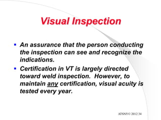 ATSNY© 2012 34
Visual Inspection
 An assurance that the person conducting
the inspection can see and recognize the
indications.
 Certification in VT is largely directed
toward weld inspection. However, to
maintain any certification, visual acuity is
tested every year.
 