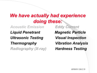 ATSNY© 2012 35
We have actually had experience
doing these:
Acoustic Emission Eddy Current
Liquid Penetrant Magnetic Particle
Ultrasonic Testing Visual Inspection
Thermography Vibration Analysis
Radiography (X-ray) Hardness Testing
 