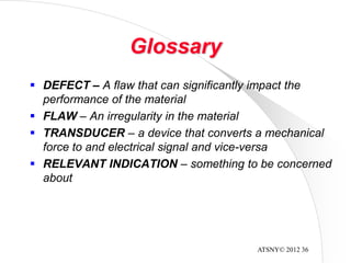 ATSNY© 2012 36
Glossary
 DEFECT – A flaw that can significantly impact the
performance of the material
 FLAW – An irregularity in the material
 TRANSDUCER – a device that converts a mechanical
force to and electrical signal and vice-versa
 RELEVANT INDICATION – something to be concerned
about
 