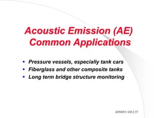 ATSNY© 2012 37
Acoustic Emission (AE)
Common Applications
 Pressure vessels, especially tank cars
 Fiberglass and other composite tanks
 Long term bridge structure monitoring
 