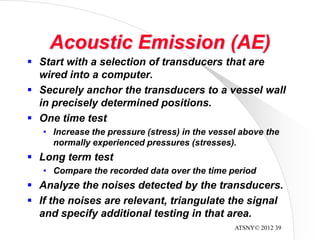 ATSNY© 2012 39
Acoustic Emission (AE)
 Start with a selection of transducers that are
wired into a computer.
 Securely anchor the transducers to a vessel wall
in precisely determined positions.
 One time test
• Increase the pressure (stress) in the vessel above the
normally experienced pressures (stresses).
 Long term test
• Compare the recorded data over the time period
 Analyze the noises detected by the transducers.
 If the noises are relevant, triangulate the signal
and specify additional testing in that area.
 