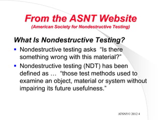 ATSNY© 2012 4
From the ASNT Website
(American Society for Nondestructive Testing)
What Is Nondestructive Testing?
 Nondestructive testing asks “Is there
something wrong with this material?”
 Nondestructive testing (NDT) has been
defined as … “those test methods used to
examine an object, material or system without
impairing its future usefulness.”
 