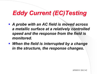 ATSNY© 2012 42
Eddy Current (EC)Testing
 A probe with an AC field is moved across
a metallic surface at a relatively controlled
speed and the response from the field is
monitored.
 When the field is interrupted by a change
in the structure, the response changes.
 