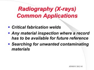 ATSNY© 2012 43
Radiography (X-rays)
Common Applications
 Critical fabrication welds
 Any material inspection where a record
has to be available for future reference
 Searching for unwanted contaminating
materials
 