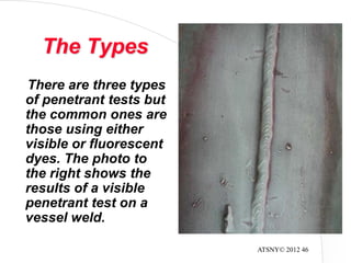 ATSNY© 2012 46
The Types
There are three types
of penetrant tests but
the common ones are
those using either
visible or fluorescent
dyes. The photo to
the right shows the
results of a visible
penetrant test on a
vessel weld.
 