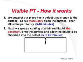 ATSNY© 2012 48
Visible PT - How it works
1. We suspect our piece has a defect that is open to the
surface. So we thoroughly clean the surface. Then
allow the part to dry. (5-10 minutes)
2. Next, we spray a coating of a thin red liquid, the
penetrant, onto the surface and allow the liquid to be
absorbed into the defect. (5 to 25 minutes)
 