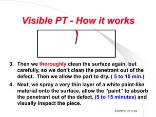ATSNY© 2012 49
Visible PT - How it works
3. Then we thoroughly clean the surface again, but
carefully, so we don’t clean the penetrant out of the
defect. Then we allow the part to dry. ( 5 to 10 min.)
4. Next, we spray a very thin layer of a white paint-like
material onto the surface, allow the “paint” to absorb
the penetrant out of the defect, (5 to 15 minutes) and
visually inspect the piece.
 