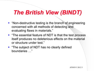 ATSNY© 2012 5
The British View (BINDT)
 “Non-destructive testing is the branch of engineering
concerned with all methods of detecting and
evaluating flaws in materials.”
 “The essential feature of NDT is that the test process
itself produces no deleterious effects on the material
or structure under test.”
 “The subject of NDT has no clearly defined
boundaries …”
 