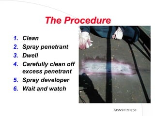 ATSNY© 2012 50
The Procedure
1. Clean
2. Spray penetrant
3. Dwell
4. Carefully clean off
excess penetrant
5. Spray developer
6. Wait and watch
 